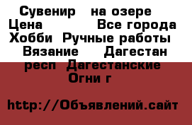 Сувенир “ на озере“ › Цена ­ 1 250 - Все города Хобби. Ручные работы » Вязание   . Дагестан респ.,Дагестанские Огни г.